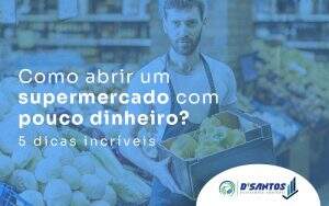 Como Abrir Um Supermercado Com Pouco Dinheiro 5 Dicas Incriveis Blog - D’Santos Assessoria Contábil | Contabilidade em Paraíso do Tocantins